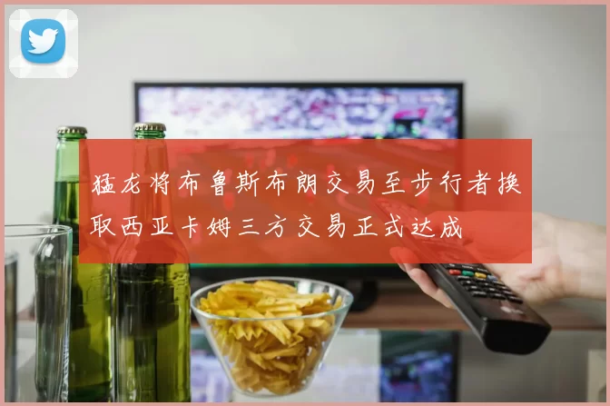 猛龙将布鲁斯布朗交易至步行者换取西亚卡姆三方交易正式达成