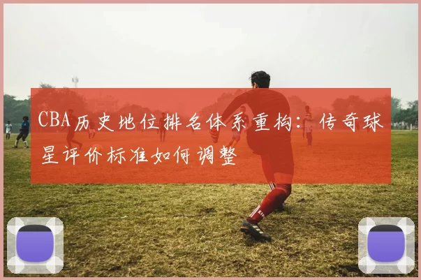 CBA历史地位排名体系重构：传奇球星评价标准如何调整