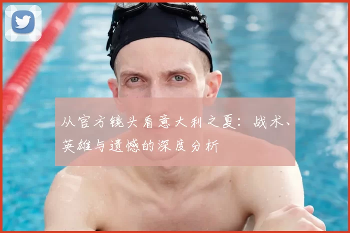 从官方镜头看意大利之夏:战术、英雄与遗憾的深度分析