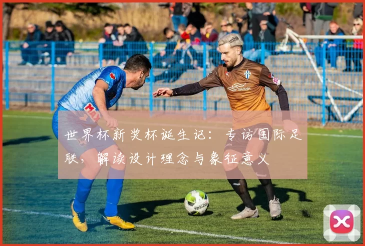 世界杯新奖杯诞生记:专访国际足联,解读设计理念与象征意义