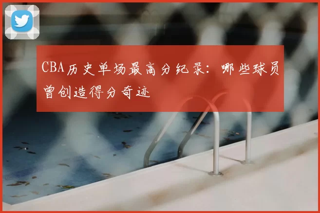 CBA历史单场最高分纪录:哪些球员曾创造得分奇迹