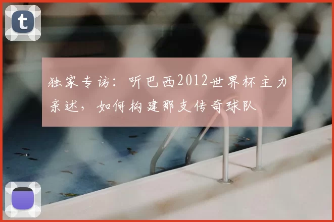 独家专访：听巴西2012世界杯主力亲述，如何构建那支传奇球队