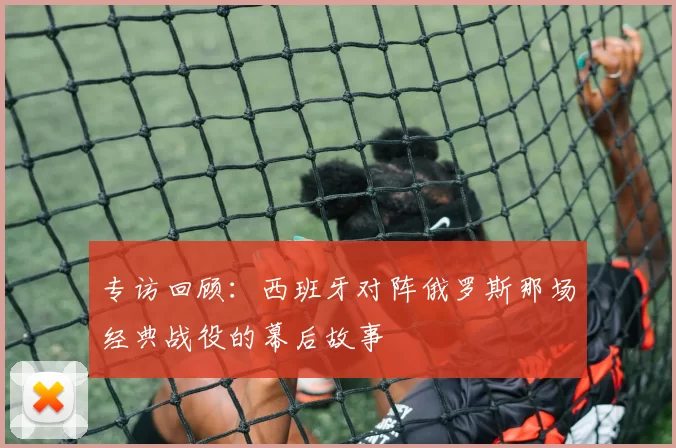 专访回顾:西班牙对阵俄罗斯那场经典战役的幕后故事