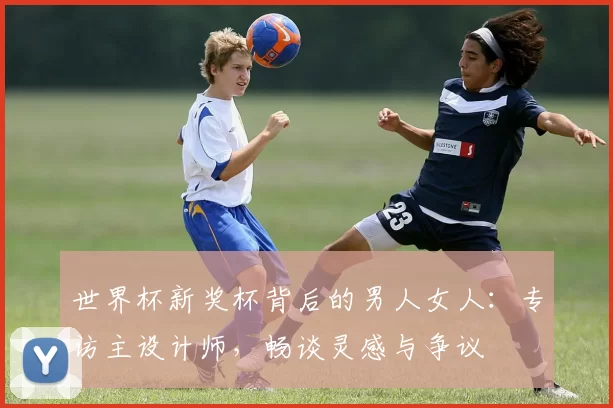 世界杯新奖杯背后的男人女人:专访主设计师,畅谈灵感与争议