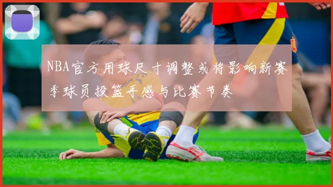 NBA官方用球尺寸调整或将影响新赛季球员投篮手感与比赛节奏