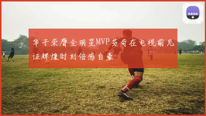 华子荣膺全明星MVP芬奇在电视前见证辉煌时刻倍感自豪