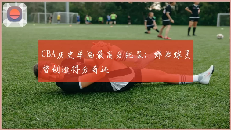 CBA历史单场最高分纪录：哪些球员曾创造得分奇迹