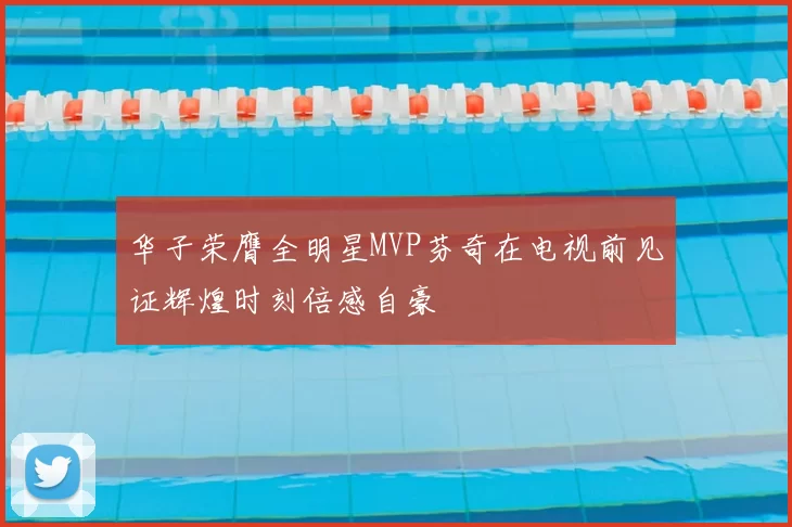 华子荣膺全明星MVP芬奇在电视前见证辉煌时刻倍感自豪