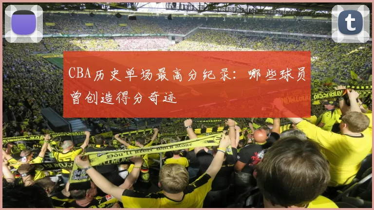 CBA历史单场最高分纪录:哪些球员曾创造得分奇迹