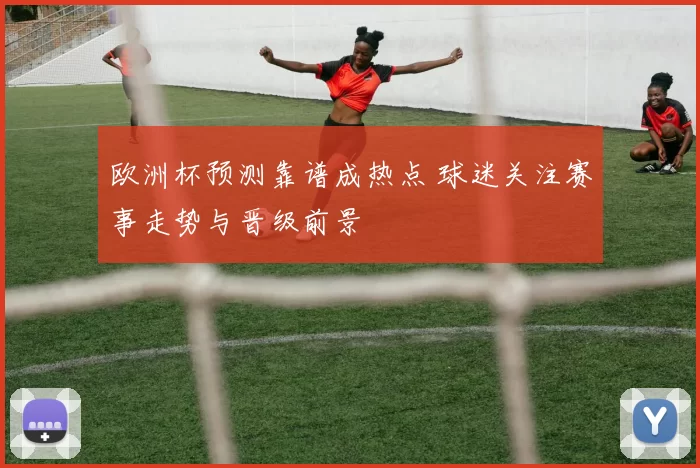 欧洲杯预测靠谱成热点 球迷关注赛事走势与晋级前景