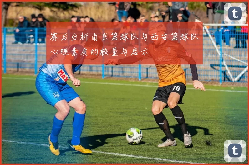 赛后分析南京篮球队与西安篮球队心理素质的较量与启示