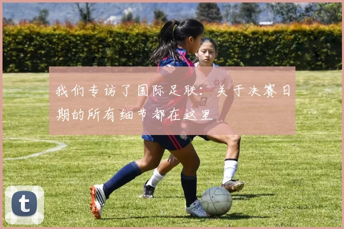 我们专访了国际足联:关于决赛日期的所有细节都在这里