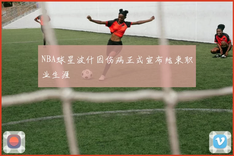 NBA球星波什因伤病正式宣布结束职业生涯