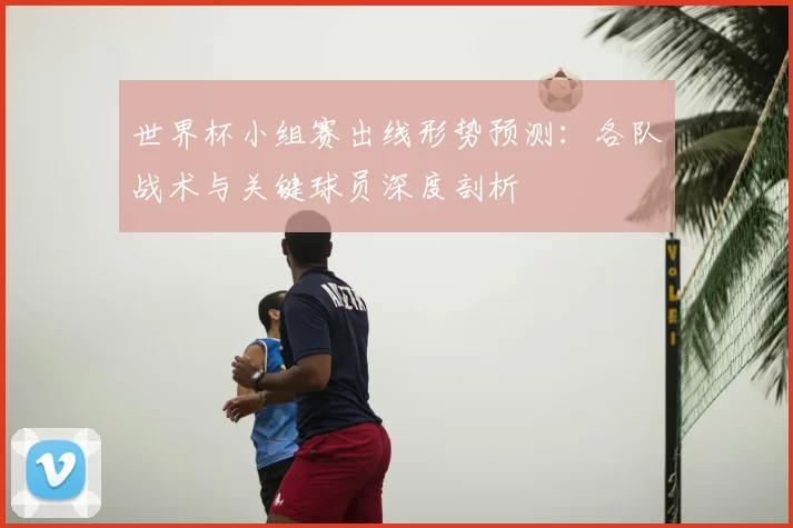世界杯小组赛出线形势预测：各队战术与关键球员深度剖析