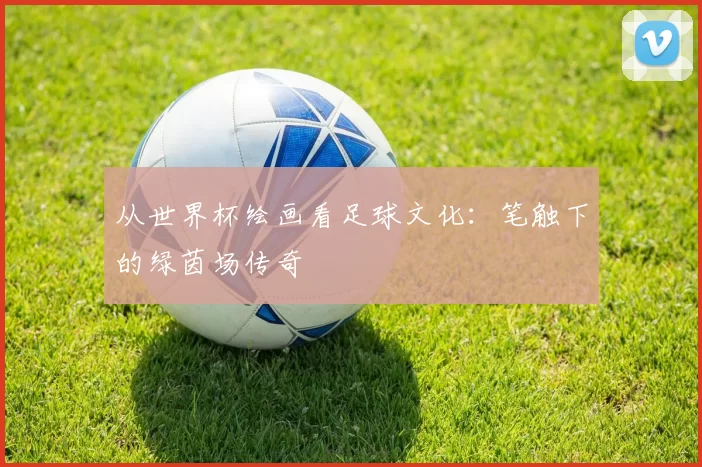从世界杯绘画看足球文化:笔触下的绿茵场传奇