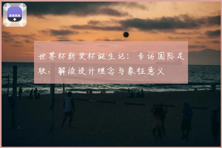 世界杯新奖杯诞生记:专访国际足联,解读设计理念与象征意义
