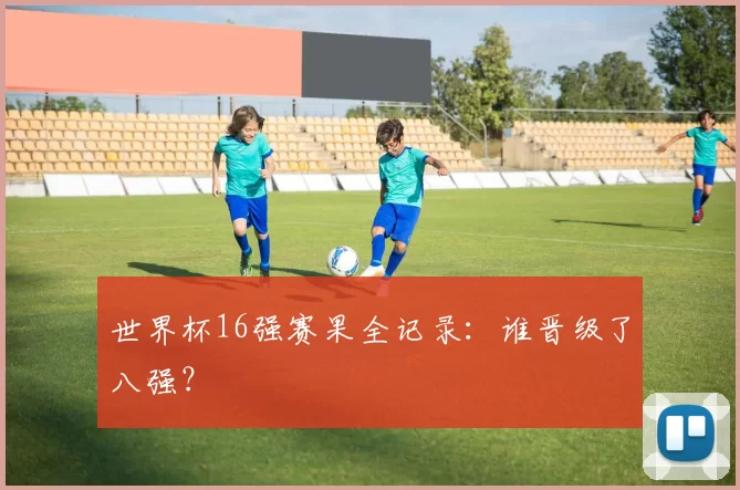 世界杯16强赛果全记录：谁晋级了八强？