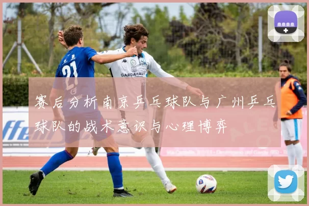 赛后分析南京乒乓球队与广州乒乓球队的战术意识与心理博弈