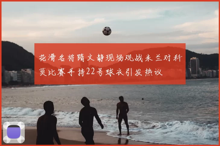 花滑名将隋文静现场观战米兰对科莫比赛手持22号球衣引发热议