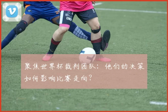 聚焦世界杯裁判团队:他们的决策如何影响比赛走向?