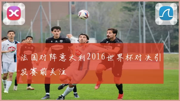 法国对阵意大利2016世界杯对决引发赛前关注