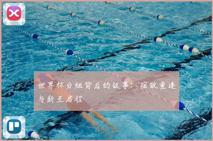 世界杯分组背后的故事:宿敌重逢与新王启程