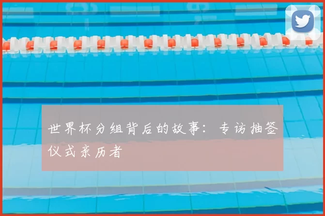 世界杯分组背后的故事：专访抽签仪式亲历者