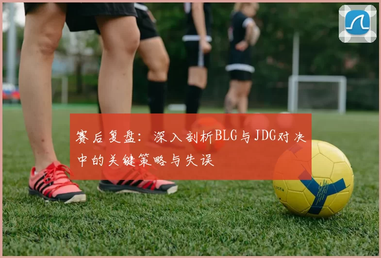 赛后复盘:深入剖析BLG与JDG对决中的关键策略与失误