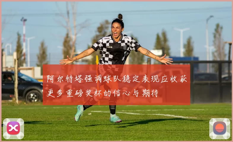 阿尔特塔强调球队稳定表现应收获更多重磅奖杯的信心与期待