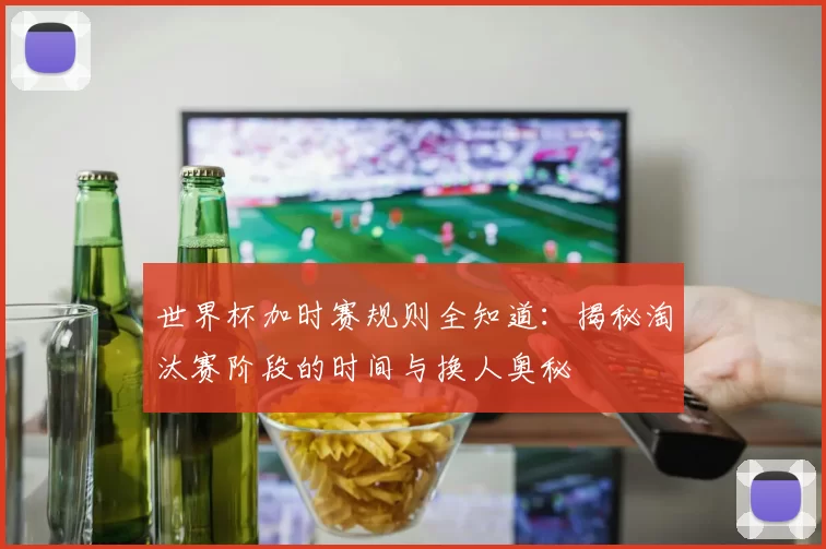 世界杯加时赛规则全知道:揭秘淘汰赛阶段的时间与换人奥秘