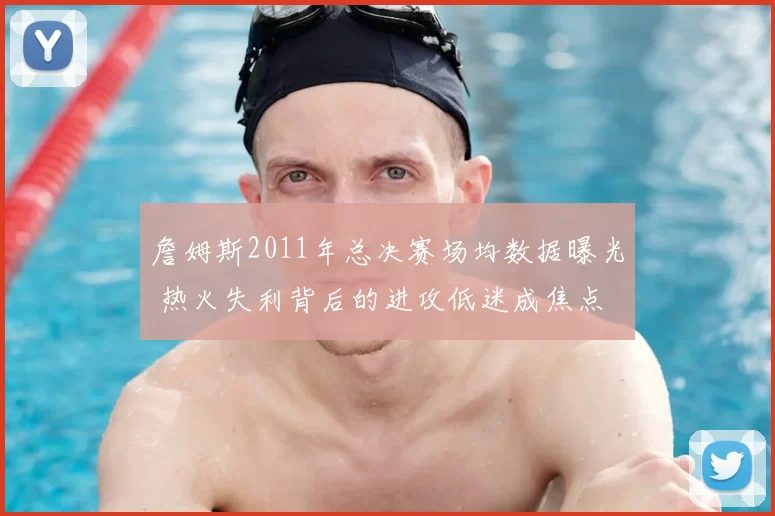 詹姆斯2011年总决赛场均数据曝光 热火失利背后的进攻低迷成焦点
