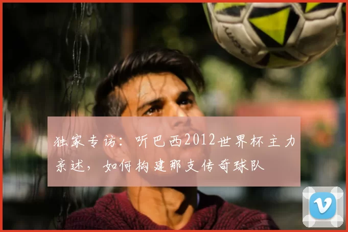独家专访:听巴西2012世界杯主力亲述,如何构建那支传奇球队