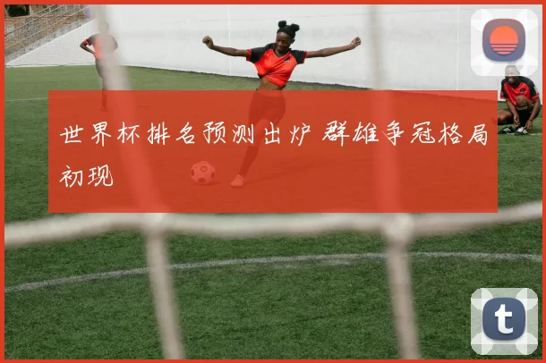 世界杯排名预测出炉 群雄争冠格局初现