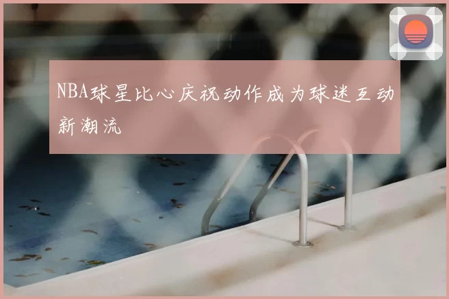 NBA球星比心庆祝动作成为球迷互动新潮流