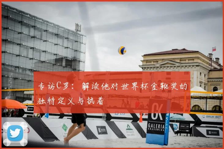 专访C罗:解读他对世界杯金靴奖的独特定义与执着