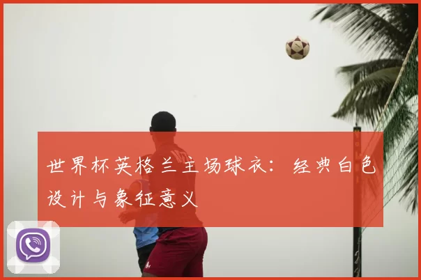 世界杯英格兰主场球衣:经典白色设计与象征意义