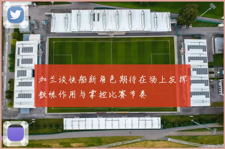 加兰谈快船新角色期待在场上发挥教练作用与掌控比赛节奏