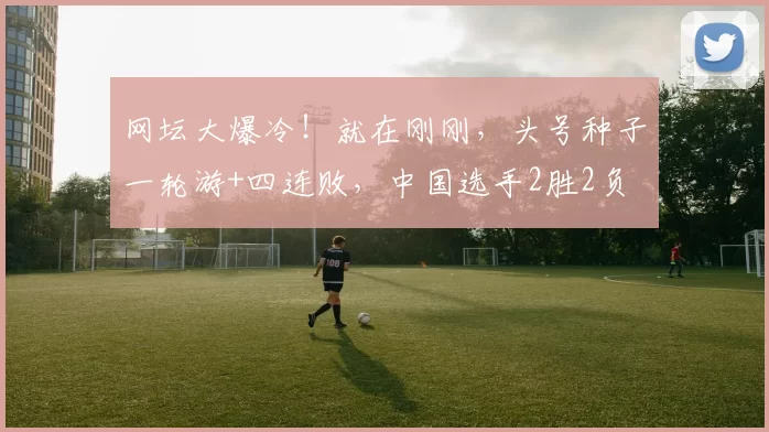 网坛大爆冷！就在刚刚，头号种子一轮游+四连败，中国选手2胜2负