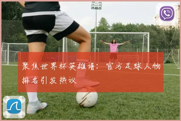 聚焦世界杯英雄谱：官方足球人物排名引发热议