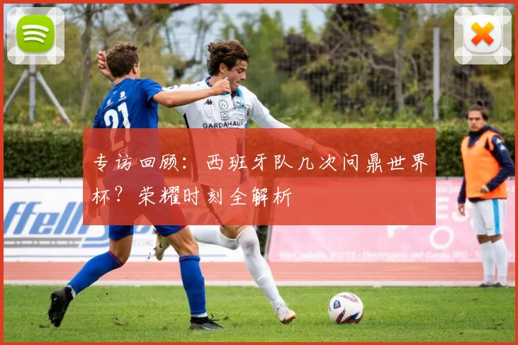 专访回顾：西班牙队几次问鼎世界杯？荣耀时刻全解析