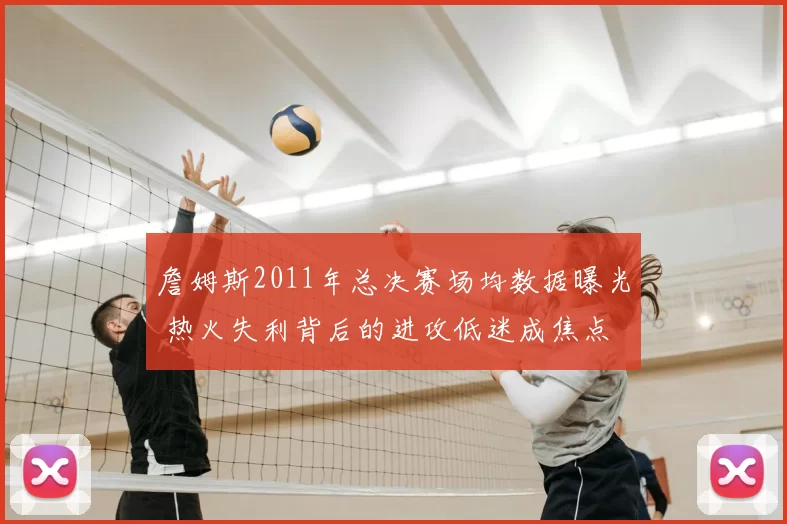 詹姆斯2011年总决赛场均数据曝光 热火失利背后的进攻低迷成焦点