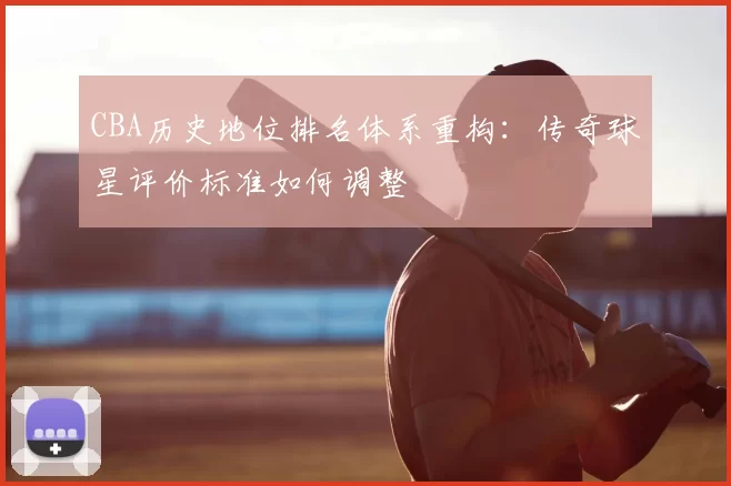 CBA历史地位排名体系重构:传奇球星评价标准如何调整