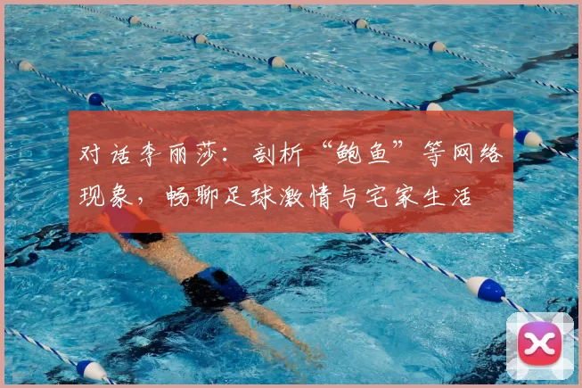 对话李丽莎：剖析“鲍鱼”等网络现象，畅聊足球激情与宅家生活