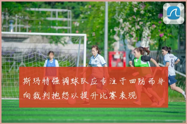 斯玛特强调球队应专注于回防而非向裁判抱怨以提升比赛表现