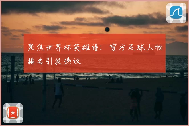 聚焦世界杯英雄谱:官方足球人物排名引发热议