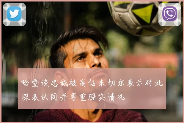 哈登谈忠诚被高估米切尔表示对此深表认同并尊重现实情况