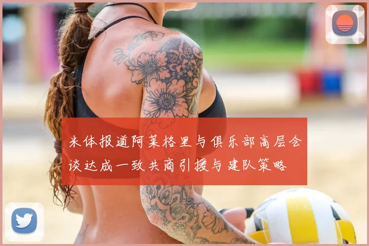 米体报道阿莱格里与俱乐部高层会谈达成一致共商引援与建队策略
