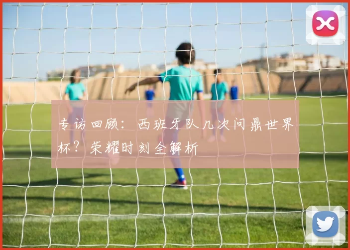 专访回顾:西班牙队几次问鼎世界杯?荣耀时刻全解析